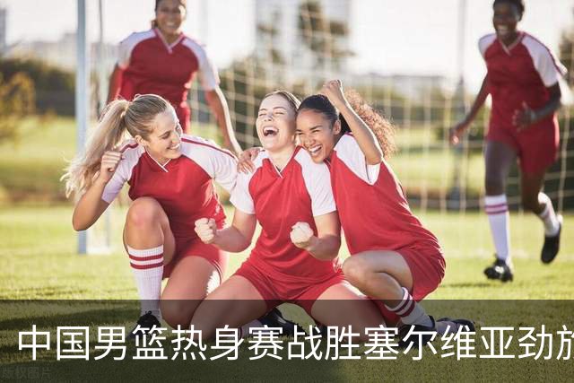 中国男篮热身赛战胜塞尔维亚劲旅 王俊杰砍下全场最高分